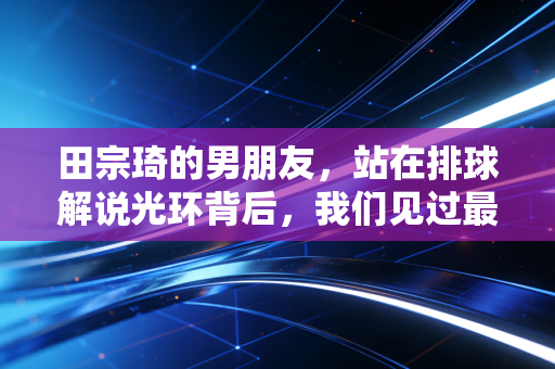 田宗琦的男朋友,站在排球解说光环背后,我们见过最真实的烟火爱情 田宗琦的男朋友,站在排球解说光环背后,我们见过最真实的烟火爱情