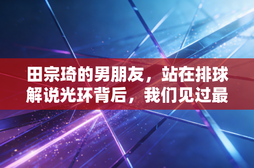 田宗琦的男朋友,站在排球解说光环背后,我们见过最真实的烟火爱情 田宗琦的男朋友,站在排球解说光环背后,我们见过最真实的烟火爱情