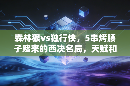 森林狼vs独行侠，5串烤腰子赌来的西决名局，天赋和经验到底哪个更值钱？