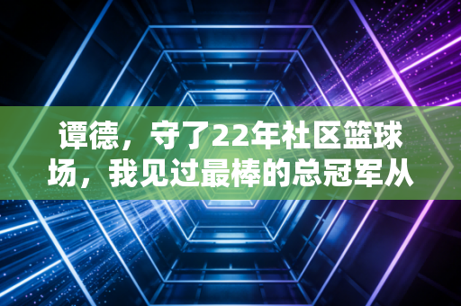 谭德,守了22年社区篮球场,我见过最棒的总冠军从来不在CBA 谭德,守了22年社区篮球场,我见过最棒的总冠军从来不在CBA