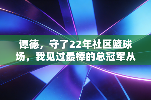 谭德,守了22年社区篮球场,我见过最棒的总冠军从来不在CBA 谭德,守了22年社区篮球场,我见过最棒的总冠军从来不在CBA