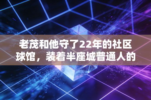老茂和他守了22年的社区球馆，装着半座城普通人的体育青春