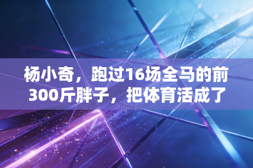 杨小奇,跑过16场全马的前300斤胖子,把体育活成了普通人的生活解药 杨小奇,跑过16场全马的前300斤胖子,把体育活成了普通人的生活解药