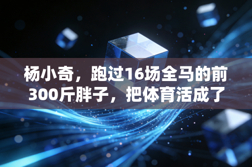 杨小奇,跑过16场全马的前300斤胖子,把体育活成了普通人的生活解药 杨小奇,跑过16场全马的前300斤胖子,把体育活成了普通人的生活解药
