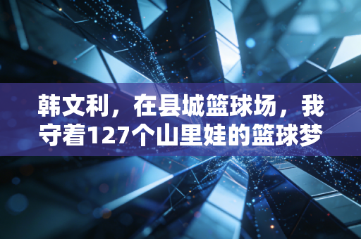 韩文利，在县城篮球场，我守着127个山里娃的篮球梦