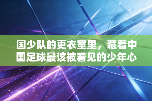 国少队的更衣室里,藏着中国足球最该被看见的少年心气 国少队的更衣室里,藏着中国足球最该被看见的少年心气