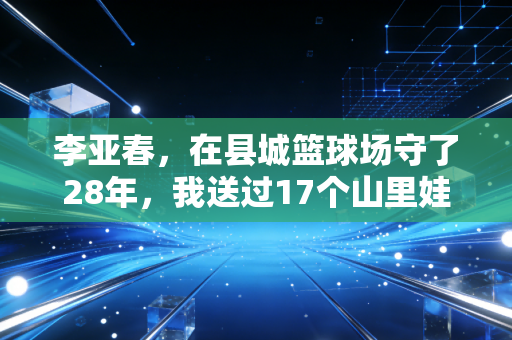 李亚春,在县城篮球场守了28年,我送过17个山里娃打进CBA预备队 李亚春,在县城篮球场守了28年,我送过17个山里娃打进CBA预备队