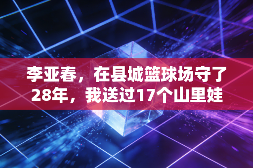 李亚春,在县城篮球场守了28年,我送过17个山里娃打进CBA预备队 李亚春,在县城篮球场守了28年,我送过17个山里娃打进CBA预备队