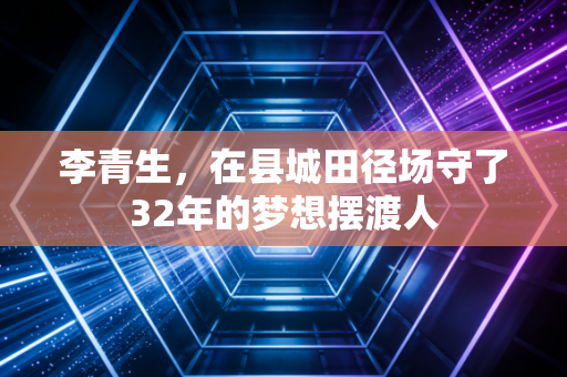 李青生,在县城田径场守了32年的梦想摆渡人 李青生,在县城田径场守了32年的梦想摆渡人