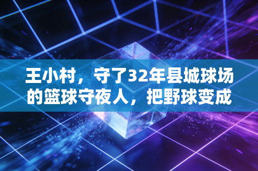 王小村，守了32年县城球场的篮球守夜人，把野球变成了两代人的青春坐标
