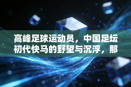 高峰足球运动员，中国足坛初代快马的野望与沉浮，那些被时光记住的追风岁月