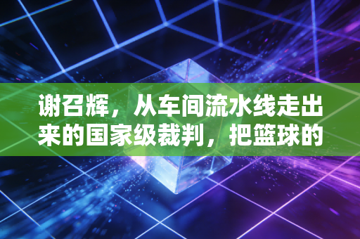 谢召辉，从车间流水线走出来的国家级裁判，把篮球的光种进普通人的赛场