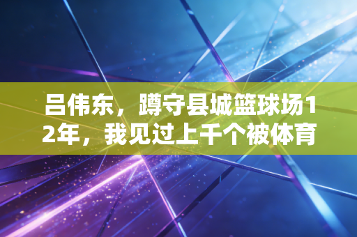 吕伟东，蹲守县城篮球场12年，我见过上千个被体育改写人生的孩子