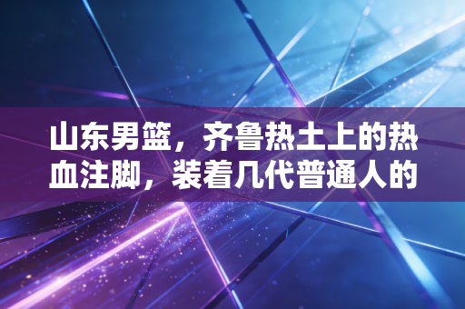山东男篮，齐鲁热土上的热血注脚，装着几代普通人的篮球执念