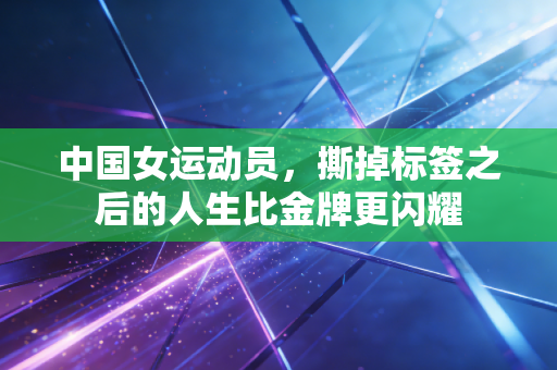 中国女运动员,撕掉标签之后的人生比金牌更闪耀 中国女运动员,撕掉标签之后的人生比金牌更闪耀