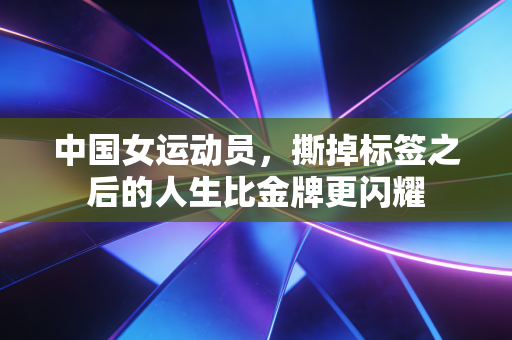 中国女运动员,撕掉标签之后的人生比金牌更闪耀 中国女运动员,撕掉标签之后的人生比金牌更闪耀