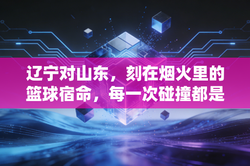 辽宁对山东,刻在烟火里的篮球宿命,每一次碰撞都是老友的久别重逢 辽宁对山东,刻在烟火里的篮球宿命,每一次碰撞都是老友的久别重逢