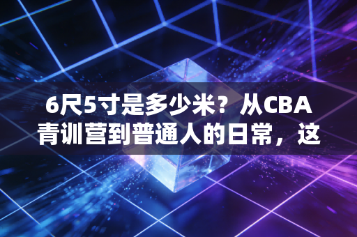 6尺5寸是多少米?从CBA青训营到普通人的日常,这串数字远不止身高那么简单 6尺5寸是多少米?从CBA青训营到普通人的日常,这串数字远不止身高那么简单