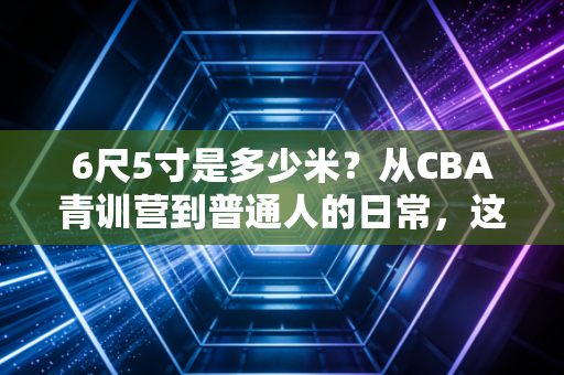 6尺5寸是多少米?从CBA青训营到普通人的日常,这串数字远不止身高那么简单 6尺5寸是多少米?从CBA青训营到普通人的日常,这串数字远不止身高那么简单