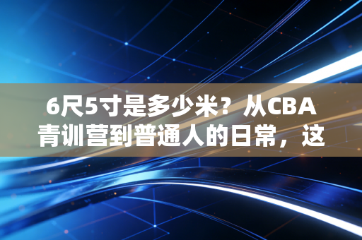 6尺5寸是多少米?从CBA青训营到普通人的日常,这串数字远不止身高那么简单 6尺5寸是多少米?从CBA青训营到普通人的日常,这串数字远不止身高那么简单