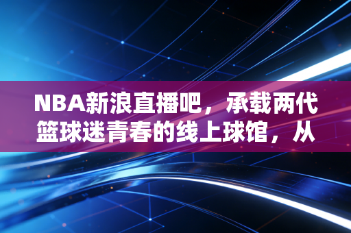 NBA新浪直播吧,承载两代篮球迷青春的线上球馆,从未熄灭的热爱余温 NBA新浪直播吧,承载两代篮球迷青春的线上球馆,从未熄灭的热爱余温