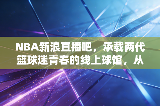 NBA新浪直播吧,承载两代篮球迷青春的线上球馆,从未熄灭的热爱余温 NBA新浪直播吧,承载两代篮球迷青春的线上球馆,从未熄灭的热爱余温