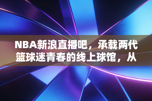 NBA新浪直播吧,承载两代篮球迷青春的线上球馆,从未熄灭的热爱余温 NBA新浪直播吧,承载两代篮球迷青春的线上球馆,从未熄灭的热爱余温