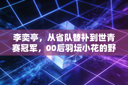 李奕亭，从省队替补到世青赛冠军，00后羽坛小花的野蛮生长手册