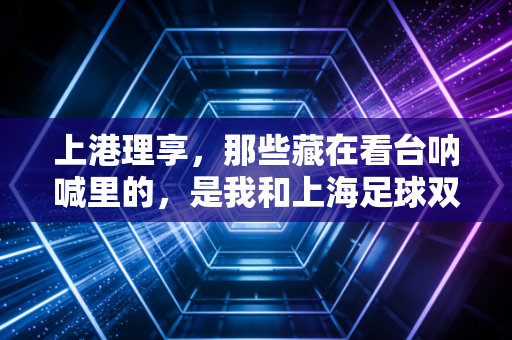 上港理享,那些藏在看台呐喊里的,是我和上海足球双向奔赴的18年 上港理享,那些藏在看台呐喊里的,是我和上海足球双向奔赴的18年