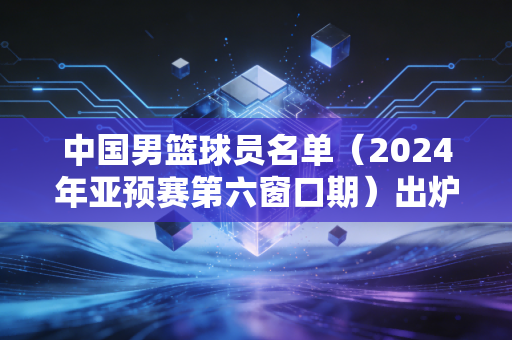 中国男篮球员名单(2024年亚预赛第六窗口期)出炉,新老拼图拼出的是阵痛还是希望? 中国男篮球员名单(2024年亚预赛第六窗口期)出炉,新老拼图拼出的是阵痛还是希望?