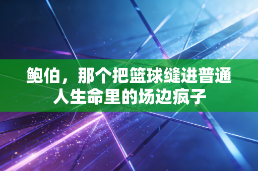 鲍伯,那个把篮球缝进普通人生命里的场边疯子 鲍伯,那个把篮球缝进普通人生命里的场边疯子