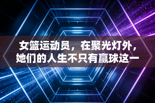 女篮运动员,在聚光灯外,她们的人生不只有赢球这一个答案 女篮运动员,在聚光灯外,她们的人生不只有赢球这一个答案