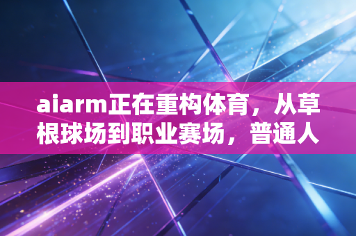 aiarm正在重构体育，从草根球场到职业赛场，普通人的运动人生也能被精准托举