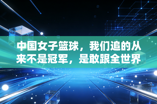 中国女子篮球,我们追的从来不是冠军,是敢跟全世界硬碰硬的自己 中国女子篮球,我们追的从来不是冠军,是敢跟全世界硬碰硬的自己