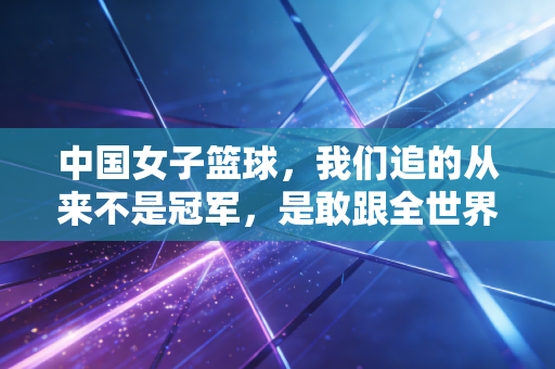 中国女子篮球,我们追的从来不是冠军,是敢跟全世界硬碰硬的自己 中国女子篮球,我们追的从来不是冠军,是敢跟全世界硬碰硬的自己