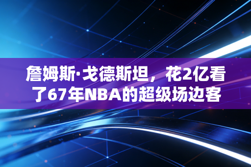 詹姆斯·戈德斯坦，花2亿看了67年NBA的超级场边客，活成了比球星还传奇的赛场符号