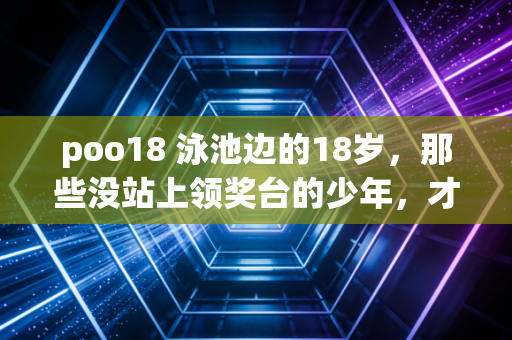 poo18 泳池边的18岁，那些没站上领奖台的少年，才是体育最真实的底色