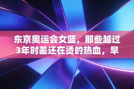 东京奥运会女篮,那些越过3年时差还在烫的热血,早就赢了金牌 东京奥运会女篮,那些越过3年时差还在烫的热血,早就赢了金牌
