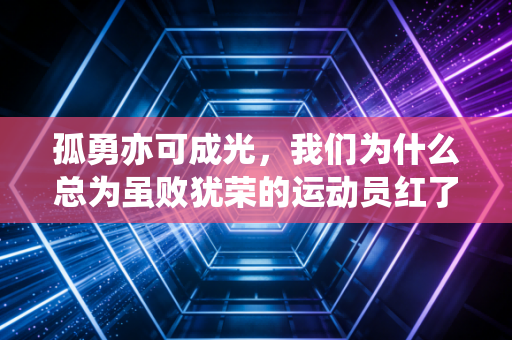孤勇亦可成光,我们为什么总为虽败犹荣的运动员红了眼 孤勇亦可成光,我们为什么总为虽败犹荣的运动员红了眼