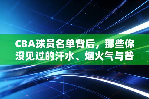 CBA球员名单背后,那些你没见过的汗水、烟火气与普通人的篮球梦 CBA球员名单背后,那些你没见过的汗水、烟火气与普通人的篮球梦