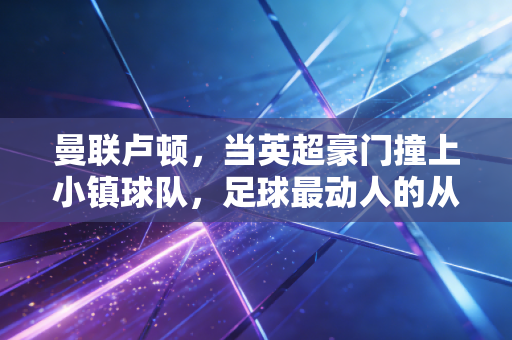 曼联卢顿,当英超豪门撞上小镇球队,足球最动人的从来不止胜负 曼联卢顿,当英超豪门撞上小镇球队,足球最动人的从来不止胜负