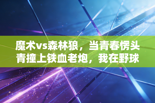 魔术vs森林狼,当青春愣头青撞上铁血老炮,我在野球场看懂了这组对决的真相 魔术vs森林狼,当青春愣头青撞上铁血老炮,我在野球场看懂了这组对决的真相
