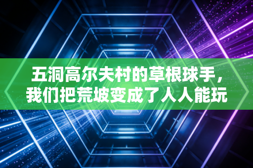五洞高尔夫村的草根球手，我们把荒坡变成了人人能玩的平民赛场