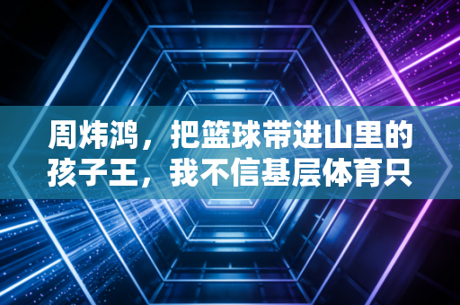 周炜鸿,把篮球带进山里的孩子王,我不信基层体育只有天赋论 周炜鸿,把篮球带进山里的孩子王,我不信基层体育只有天赋论