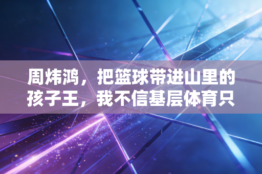 周炜鸿，把篮球带进山里的孩子王，我不信基层体育只有天赋论