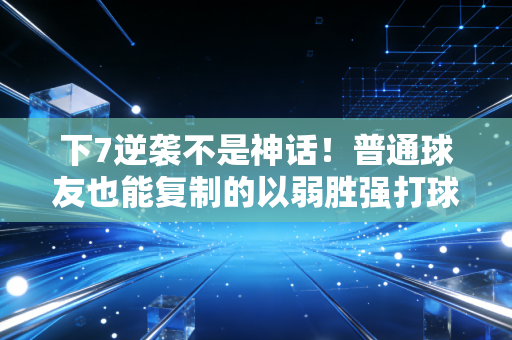 下7逆袭不是神话！普通球友也能复制的以弱胜强打球逻辑
