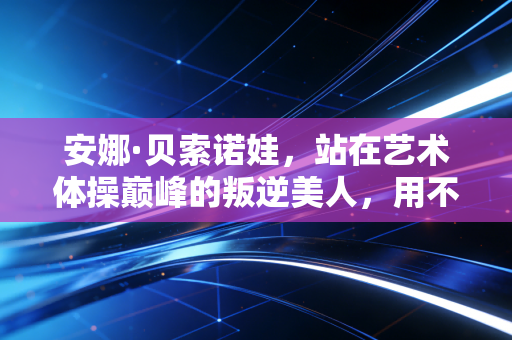 安娜·贝索诺娃,站在艺术体操巅峰的叛逆美人,用不完美的裙摆跳完最动人的落幕 安娜·贝索诺娃,站在艺术体操巅峰的叛逆美人,用不完美的裙摆跳完最动人的落幕