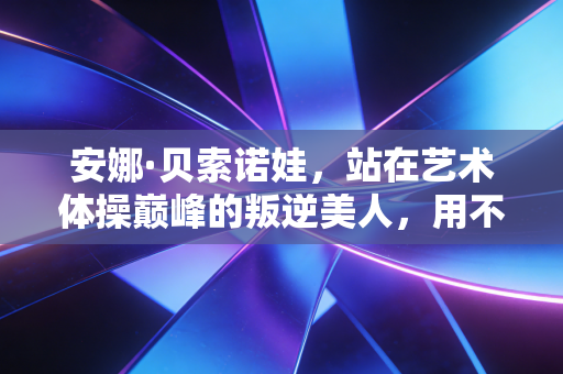 安娜·贝索诺娃，站在艺术体操巅峰的叛逆美人，用不完美的裙摆跳完最动人的落幕
