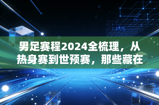 男足赛程2024全梳理,从热身赛到世预赛,那些藏在赛程表里的烟火与期待 男足赛程2024全梳理,从热身赛到世预赛,那些藏在赛程表里的烟火与期待