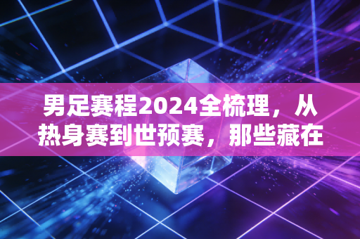 男足赛程2024全梳理,从热身赛到世预赛,那些藏在赛程表里的烟火与期待 男足赛程2024全梳理,从热身赛到世预赛,那些藏在赛程表里的烟火与期待